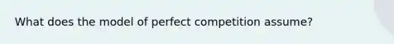 What does the model of perfect competition assume?