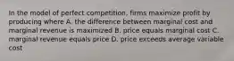 In the model of perfect competition, firms maximize profit by producing where A. the difference between marginal cost and marginal revenue is maximized B. price equals marginal cost C. marginal revenue equals price D. price exceeds average variable cost