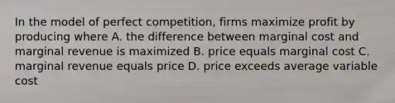 In the model of perfect competition, firms maximize profit by producing where A. the difference between marginal cost and marginal revenue is maximized B. price equals marginal cost C. marginal revenue equals price D. price exceeds average variable cost