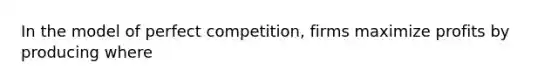 In the model of perfect competition, firms maximize profits by producing where