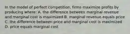 In the model of perfect competition, firms maximize profits by producing where: A. the difference between marginal revenue and marginal cost is maximized B. marginal revenue equals price C. the difference between price and marginal cost is maximized D. price equals marginal cost