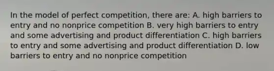 In the model of perfect competition, there are: A. high barriers to entry and no nonprice competition B. very high barriers to entry and some advertising and product differentiation C. high barriers to entry and some advertising and product differentiation D. low barriers to entry and no nonprice competition