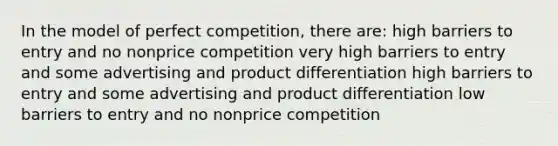 In the model of perfect competition, there are: high barriers to entry and no nonprice competition very high barriers to entry and some advertising and product differentiation high barriers to entry and some advertising and product differentiation low barriers to entry and no nonprice competition