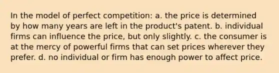 In the model of perfect competition: a. the price is determined by how many years are left in the product's patent. b. individual firms can influence the price, but only slightly. c. the consumer is at the mercy of powerful firms that can set prices wherever they prefer. d. no individual or firm has enough power to affect price.