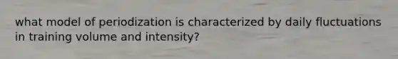 what model of periodization is characterized by daily fluctuations in training volume and intensity?