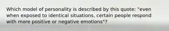 Which model of personality is described by this quote: "even when exposed to identical situations, certain people respond with more positive or negative emotions"?