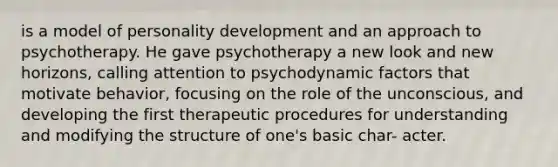 is a model of personality development and an approach to psychotherapy. He gave psychotherapy a new look and new horizons, calling attention to psychodynamic factors that motivate behavior, focusing on the role of the unconscious, and developing the first therapeutic procedures for understanding and modifying the structure of one's basic char- acter.