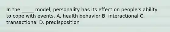 In the _____ model, personality has its effect on people's ability to cope with events. A. health behavior B. interactional C. transactional D. predisposition