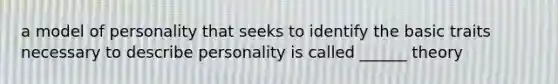 a model of personality that seeks to identify the basic traits necessary to describe personality is called ______ theory