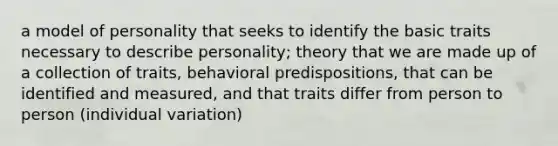 a model of personality that seeks to identify the basic traits necessary to describe personality; theory that we are made up of a collection of traits, behavioral predispositions, that can be identified and measured, and that traits differ from person to person (individual variation)