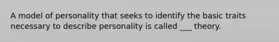 A model of personality that seeks to identify the basic traits necessary to describe personality is called ___ theory.