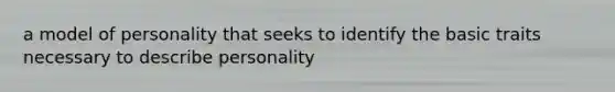 a model of personality that seeks to identify the basic traits necessary to describe personality