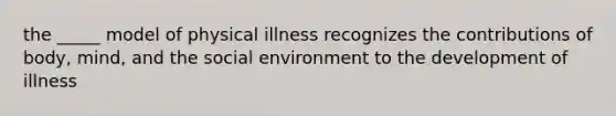 the _____ model of physical illness recognizes the contributions of body, mind, and the social environment to the development of illness