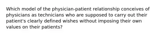 Which model of the physician-patient relationship conceives of physicians as technicians who are supposed to carry out their patient's clearly defined wishes without imposing their own values on their patients?