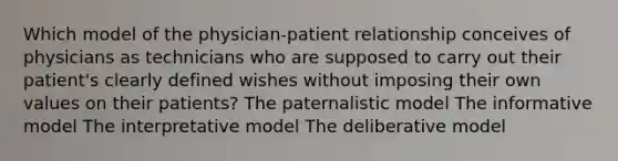 Which model of the physician-patient relationship conceives of physicians as technicians who are supposed to carry out their patient's clearly defined wishes without imposing their own values on their patients? The paternalistic model The informative model The interpretative model The deliberative model