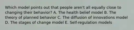 Which model points out that people aren't all equally close to changing their behavior? A. The health belief model B. The theory of planned behavior C. The diffusion of innovations model D. The stages of change model E. Self-regulation models