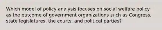 Which model of policy analysis focuses on social welfare policy as the outcome of government organizations such as Congress, state legislatures, the courts, and political parties?