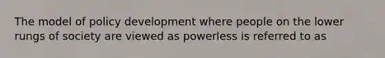 The model of policy development where people on the lower rungs of society are viewed as powerless is referred to as