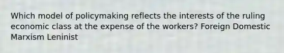 Which model of policymaking reflects the interests of the ruling economic class at the expense of the workers? Foreign Domestic Marxism Leninist