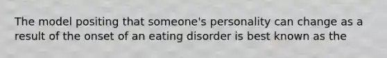 The model positing that someone's personality can change as a result of the onset of an eating disorder is best known as the