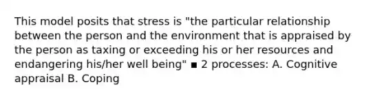 This model posits that stress is "the particular relationship between the person and the environment that is appraised by the person as taxing or exceeding his or her resources and endangering his/her well being" ▪ 2 processes: A. Cognitive appraisal B. Coping