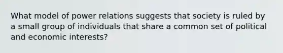 What model of power relations suggests that society is ruled by a small group of individuals that share a common set of political and economic interests?