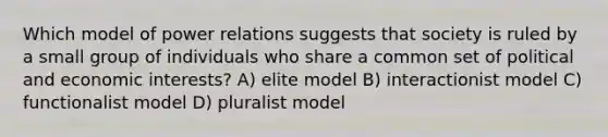 Which model of power relations suggests that society is ruled by a small group of individuals who share a common set of political and economic interests? A) elite model B) interactionist model C) functionalist model D) pluralist model