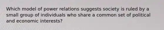 Which model of power relations suggests society is ruled by a small group of individuals who share a common set of political and economic interests?