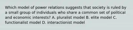 Which model of power relations suggests that society is ruled by a small group of individuals who share a common set of political and economic interests? A. pluralist model B. elite model C. functionalist model D. interactionist model