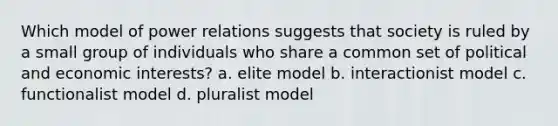 Which model of power relations suggests that society is ruled by a small group of individuals who share a common set of political and economic interests? a. elite model b. interactionist model c. functionalist model d. pluralist model