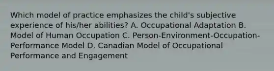 Which model of practice emphasizes the child's subjective experience of his/her abilities? A. Occupational Adaptation B. Model of Human Occupation C. Person-Environment-Occupation-Performance Model D. Canadian Model of Occupational Performance and Engagement