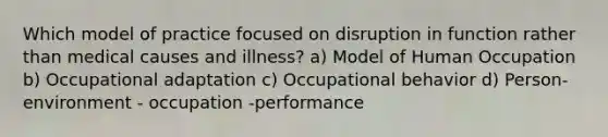 Which model of practice focused on disruption in function rather than medical causes and illness? a) Model of Human Occupation b) Occupational adaptation c) Occupational behavior d) Person- environment - occupation -performance