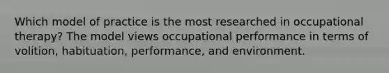 Which model of practice is the most researched in occupational therapy? The model views occupational performance in terms of volition, habituation, performance, and environment.