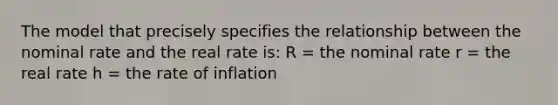 The model that precisely specifies the relationship between the nominal rate and the real rate is: R = the nominal rate r = the real rate h = the rate of inflation