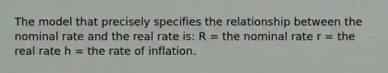 The model that precisely specifies the relationship between the nominal rate and the real rate is: R = the nominal rate r = the real rate h = the rate of inflation.