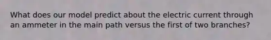 What does our model predict about the electric current through an ammeter in the main path versus the first of two branches?