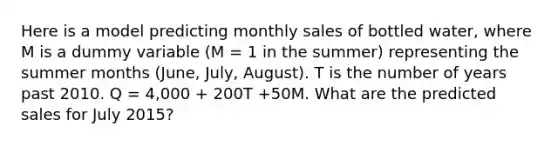 Here is a model predicting monthly sales of bottled water, where M is a dummy variable (M = 1 in the summer) representing the summer months (June, July, August). T is the number of years past 2010. Q = 4,000 + 200T +50M. What are the predicted sales for July 2015?