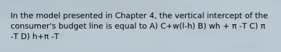 In the model presented in Chapter 4, the vertical intercept of the consumer's budget line is equal to A) C+w(l-h) B) wh + π -T C) π -T D) h+π -T