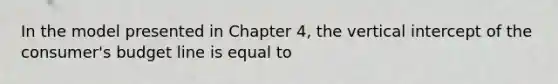 In the model presented in Chapter 4, the vertical intercept of the consumer's budget line is equal to