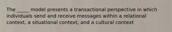 The _____ model presents a transactional perspective in which individuals send and receive messages within a relational context, a situational context, and a cultural context