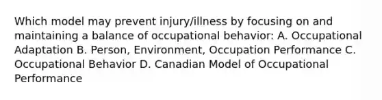 Which model may prevent injury/illness by focusing on and maintaining a balance of occupational behavior: A. Occupational Adaptation B. Person, Environment, Occupation Performance C. Occupational Behavior D. Canadian Model of Occupational Performance