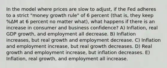 In the model where prices are slow to adjust, if the Fed adheres to a strict "money growth rule" of 6 percent (that is, they keep %∆M at 6 percent no matter what), what happens if there is an increase in consumer and business confidence? A) Inflation, real GDP growth, and employment all decrease. B) Inflation increases, but real growth and employment decrease. C) Inflation and employment increase, but real growth decreases. D) Real growth and employment increase, but inflation decreases. E) Inflation, real growth, and employment all increase.