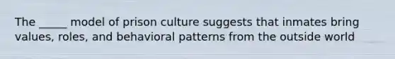 The _____ model of prison culture suggests that inmates bring values, roles, and behavioral patterns from the outside world