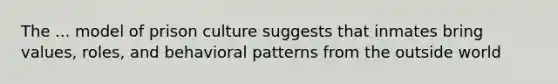 The ... model of prison culture suggests that inmates bring values, roles, and behavioral patterns from the outside world