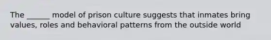 The ______ model of prison culture suggests that inmates bring values, roles and behavioral patterns from the outside world