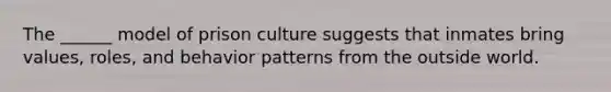 The ______ model of prison culture suggests that inmates bring values, roles, and behavior patterns from the outside world.