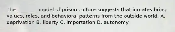 The ________ model of prison culture suggests that inmates bring values, roles, and behavioral patterns from the outside world. A. deprivation B. liberty C. importation D. autonomy