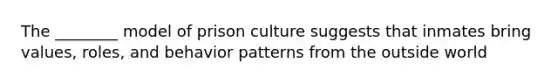 The ________ model of prison culture suggests that inmates bring values, roles, and behavior patterns from the outside world