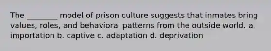 The ________ model of prison culture suggests that inmates bring values, roles, and behavioral patterns from the outside world. a. importation b. captive c. adaptation d. deprivation