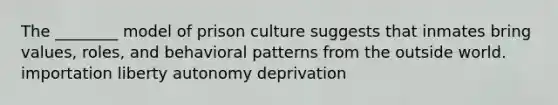 The ________ model of prison culture suggests that inmates bring values, roles, and behavioral patterns from the outside world. importation liberty autonomy deprivation